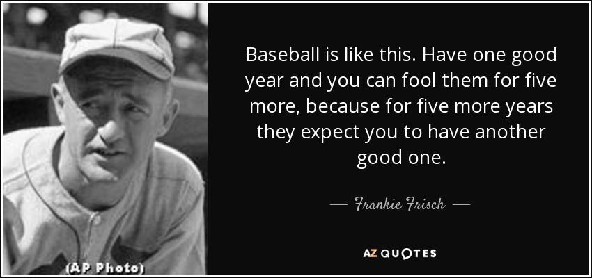 Baseball is like this. Have one good year and you can fool them for five more, because for five more years they expect you to have another good one. - Frankie Frisch