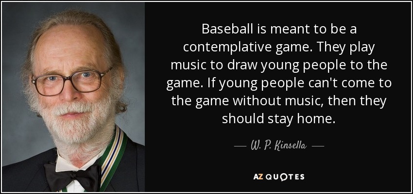 Baseball is meant to be a contemplative game. They play music to draw young people to the game. If young people can't come to the game without music, then they should stay home. - W. P. Kinsella