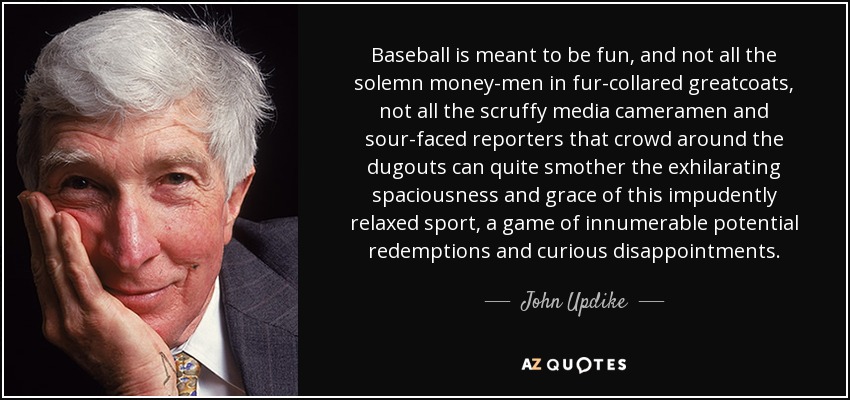 Baseball is meant to be fun, and not all the solemn money-men in fur-collared greatcoats, not all the scruffy media cameramen and sour-faced reporters that crowd around the dugouts can quite smother the exhilarating spaciousness and grace of this impudently relaxed sport, a game of innumerable potential redemptions and curious disappointments. - John Updike