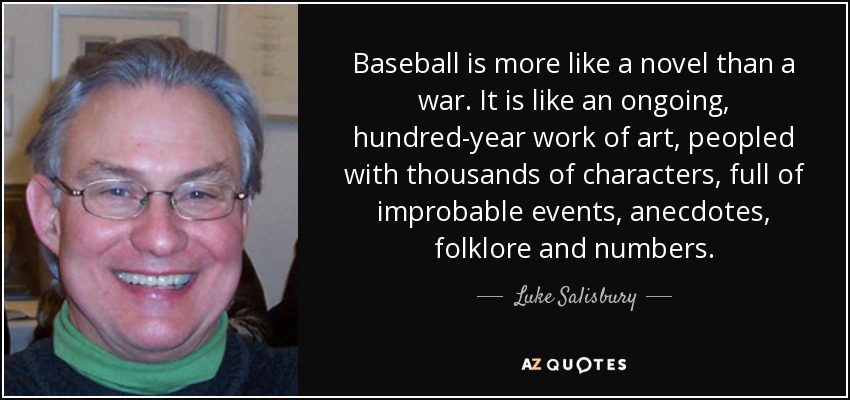 Baseball is more like a novel than a war. It is like an ongoing, hundred-year work of art, peopled with thousands of characters, full of improbable events, anecdotes, folklore and numbers. - Luke Salisbury