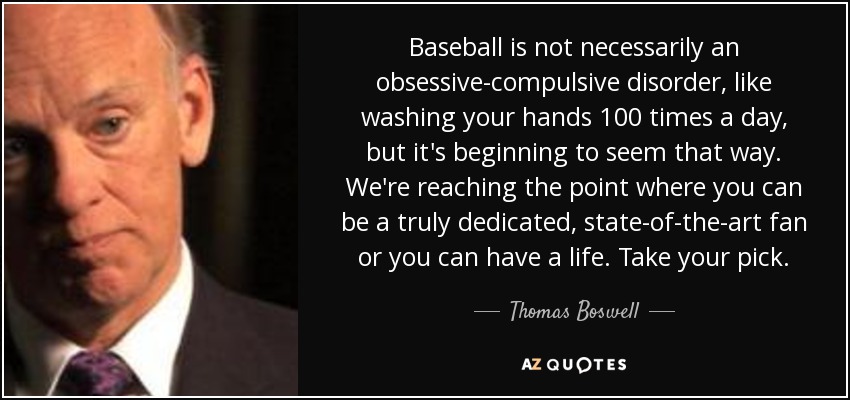 Baseball is not necessarily an obsessive-compulsive disorder, like washing your hands 100 times a day, but it's beginning to seem that way. We're reaching the point where you can be a truly dedicated, state-of-the-art fan or you can have a life. Take your pick. - Thomas Boswell