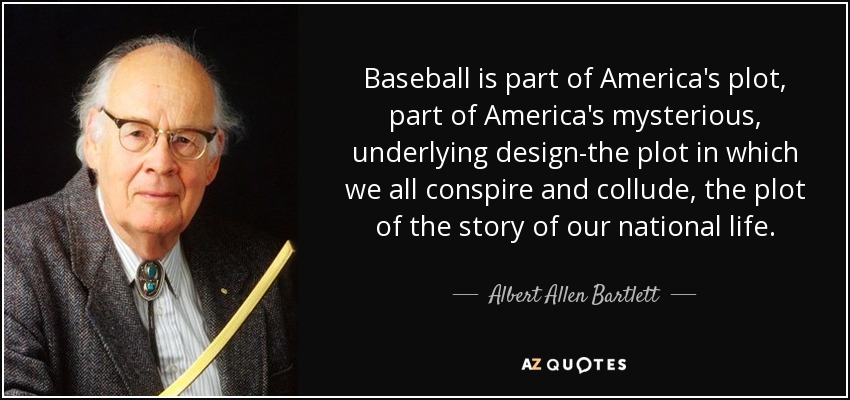 Baseball is part of America's plot, part of America's mysterious, underlying design-the plot in which we all conspire and collude, the plot of the story of our national life. - Albert Allen Bartlett