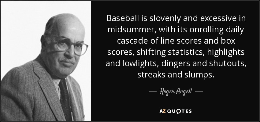 Baseball is slovenly and excessive in midsummer, with its onrolling daily cascade of line scores and box scores, shifting statistics, highlights and lowlights, dingers and shutouts, streaks and slumps. - Roger Angell