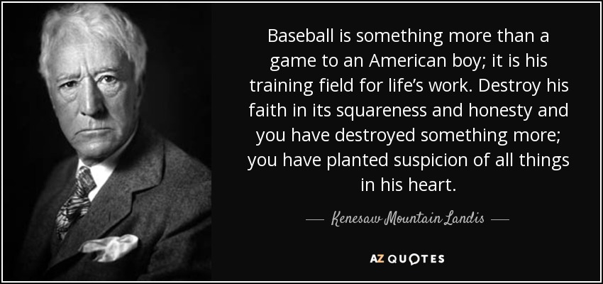Baseball is something more than a game to an American boy; it is his training field for life’s work. Destroy his faith in its squareness and honesty and you have destroyed something more; you have planted suspicion of all things in his heart. - Kenesaw Mountain Landis
