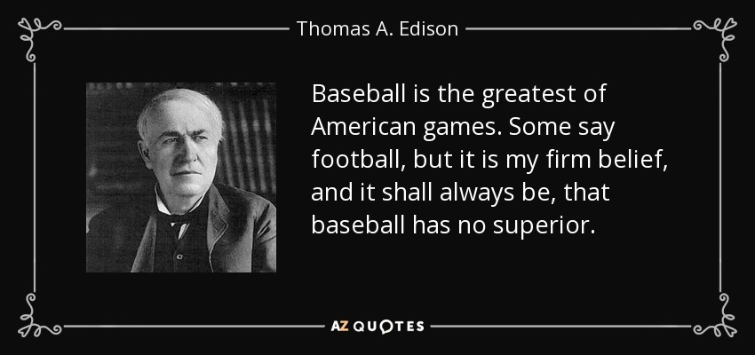 Baseball is the greatest of American games. Some say football, but it is my firm belief, and it shall always be, that baseball has no superior. - Thomas A. Edison