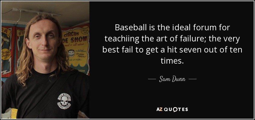 Baseball is the ideal forum for teachiing the art of failure; the very best fail to get a hit seven out of ten times. - Sam Dunn