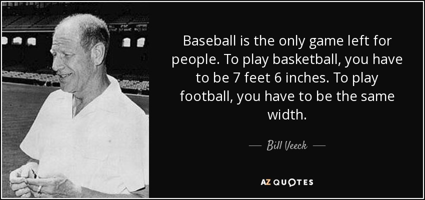 Baseball is the only game left for people. To play basketball, you have to be 7 feet 6 inches. To play football, you have to be the same width. - Bill Veeck