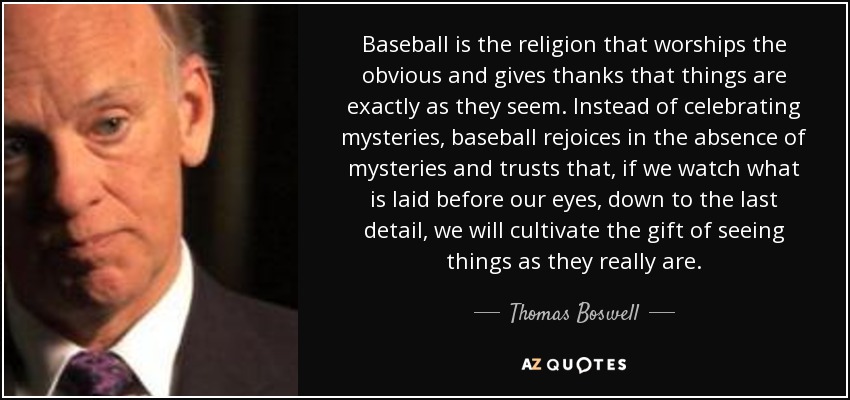 Baseball is the religion that worships the obvious and gives thanks that things are exactly as they seem. Instead of celebrating mysteries, baseball rejoices in the absence of mysteries and trusts that, if we watch what is laid before our eyes, down to the last detail, we will cultivate the gift of seeing things as they really are. - Thomas Boswell