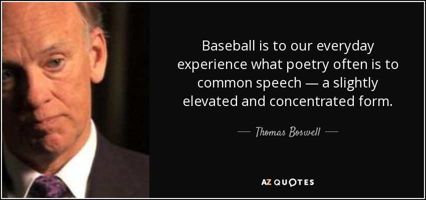 Baseball is to our everyday experience what poetry often is to common speech — a slightly elevated and concentrated form. - Thomas Boswell
