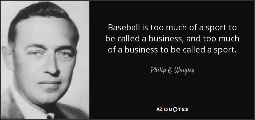 Baseball is too much of a sport to be called a business, and too much of a business to be called a sport. - Philip K. Wrigley