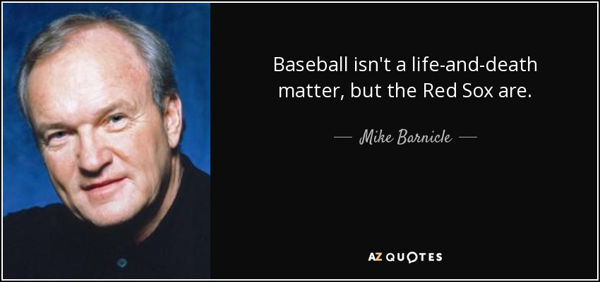 Baseball isn't a life-and-death matter, but the Red Sox are. - Mike Barnicle