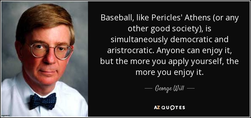 Baseball, like Pericles' Athens (or any other good society), is simultaneously democratic and aristrocratic. Anyone can enjoy it, but the more you apply yourself, the more you enjoy it. - George Will