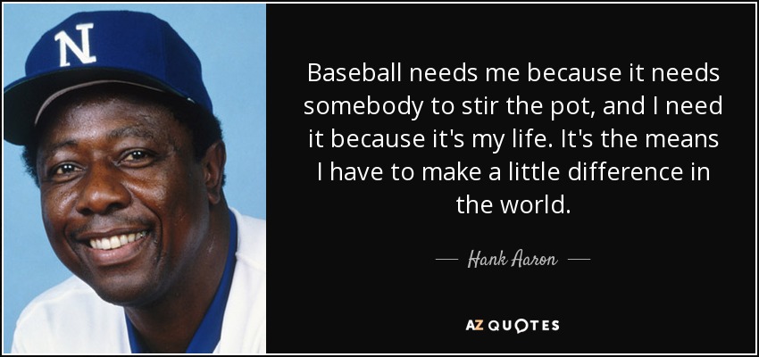 Baseball needs me because it needs somebody to stir the pot, and I need it because it's my life. It's the means I have to make a little difference in the world. - Hank Aaron