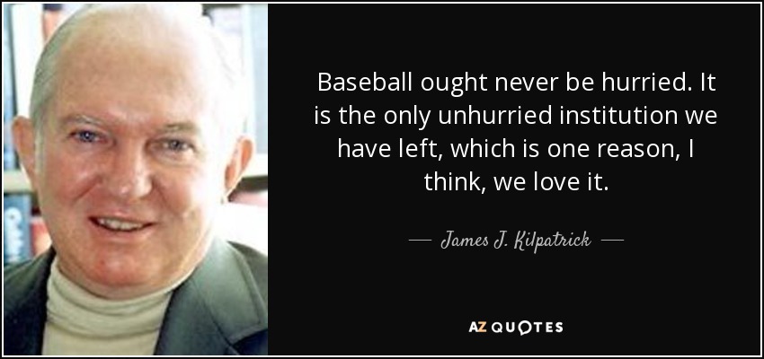 Baseball ought never be hurried. It is the only unhurried institution we have left, which is one reason, I think, we love it. - James J. Kilpatrick