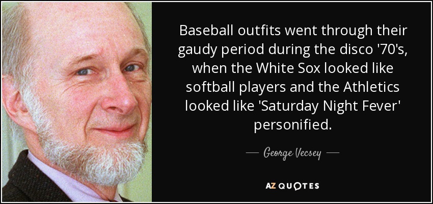 Baseball outfits went through their gaudy period during the disco '70's, when the White Sox looked like softball players and the Athletics looked like 'Saturday Night Fever' personified. - George Vecsey