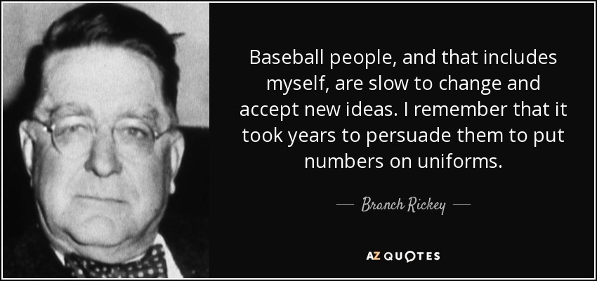 Baseball people, and that includes myself, are slow to change and accept new ideas. I remember that it took years to persuade them to put numbers on uniforms. - Branch Rickey
