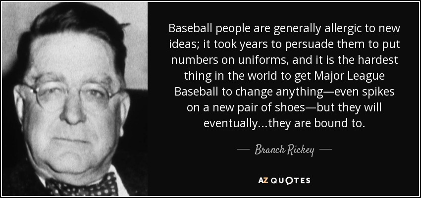 Baseball people are generally allergic to new ideas; it took years to persuade them to put numbers on uniforms, and it is the hardest thing in the world to get Major League Baseball to change anything—even spikes on a new pair of shoes—but they will eventually...they are bound to. - Branch Rickey