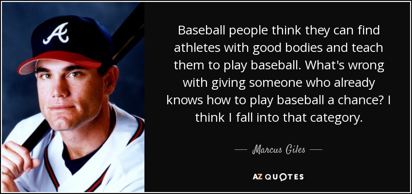 Baseball people think they can find athletes with good bodies and teach them to play baseball. What's wrong with giving someone who already knows how to play baseball a chance? I think I fall into that category. - Marcus Giles