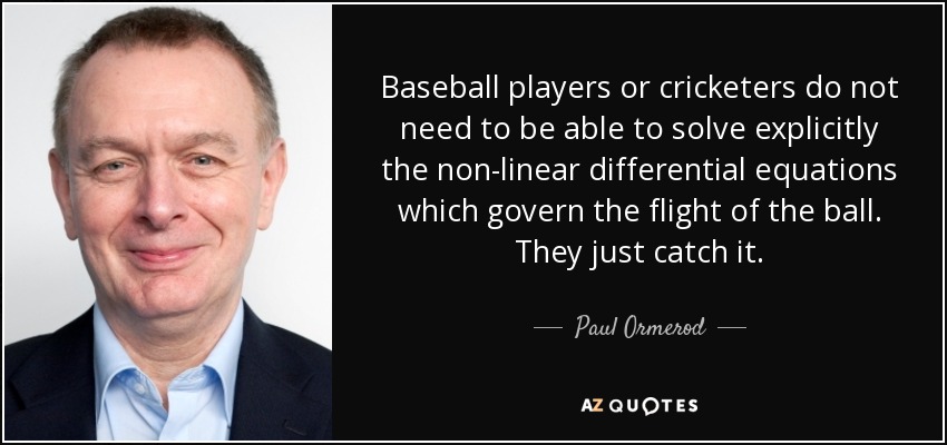 Baseball players or cricketers do not need to be able to solve explicitly the non-linear differential equations which govern the flight of the ball. They just catch it. - Paul Ormerod