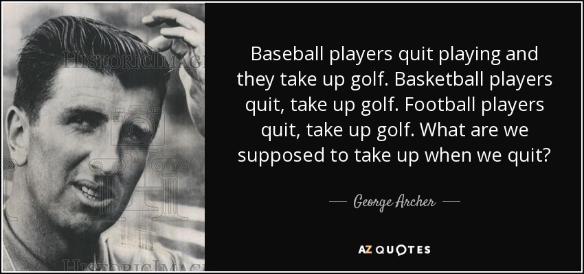 Baseball players quit playing and they take up golf. Basketball players quit, take up golf. Football players quit, take up golf. What are we supposed to take up when we quit? - George Archer