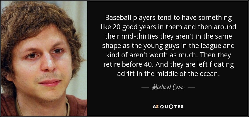 Baseball players tend to have something like 20 good years in them and then around their mid-thirties they aren't in the same shape as the young guys in the league and kind of aren't worth as much. Then they retire before 40. And they are left floating adrift in the middle of the ocean. - Michael Cera
