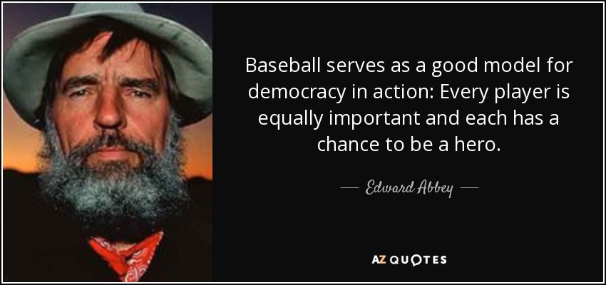 Baseball serves as a good model for democracy in action: Every player is equally important and each has a chance to be a hero. - Edward Abbey