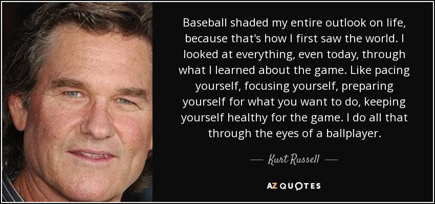 Baseball shaded my entire outlook on life, because that's how I first saw the world. I looked at everything, even today, through what I learned about the game. Like pacing yourself, focusing yourself, preparing yourself for what you want to do, keeping yourself healthy for the game. I do all that through the eyes of a ballplayer. - Kurt Russell