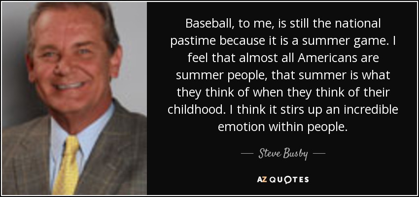Baseball, to me, is still the national pastime because it is a summer game. I feel that almost all Americans are summer people, that summer is what they think of when they think of their childhood. I think it stirs up an incredible emotion within people. - Steve Busby