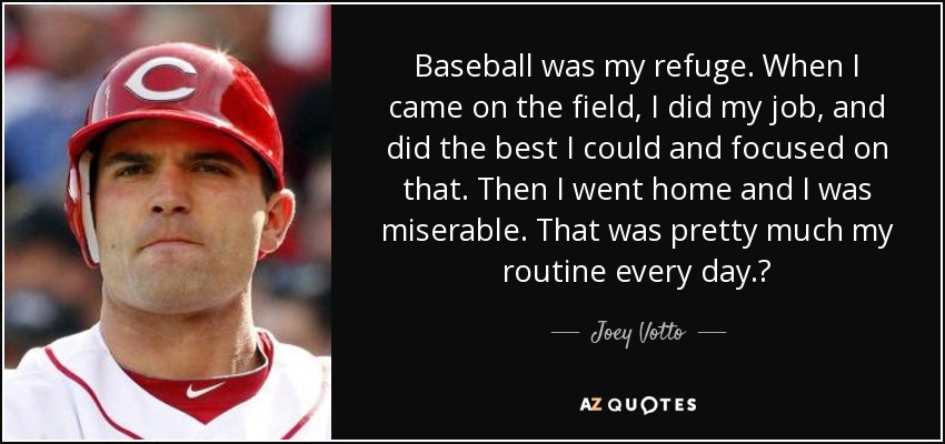 Baseball was my refuge. When I came on the field, I did my job, and did the best I could and focused on that. Then I went home and I was miserable. That was pretty much my routine every day.? - Joey Votto