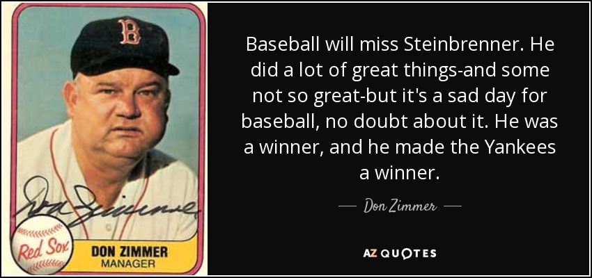 Baseball will miss Steinbrenner. He did a lot of great things-and some not so great-but it's a sad day for baseball, no doubt about it. He was a winner, and he made the Yankees a winner. - Don Zimmer