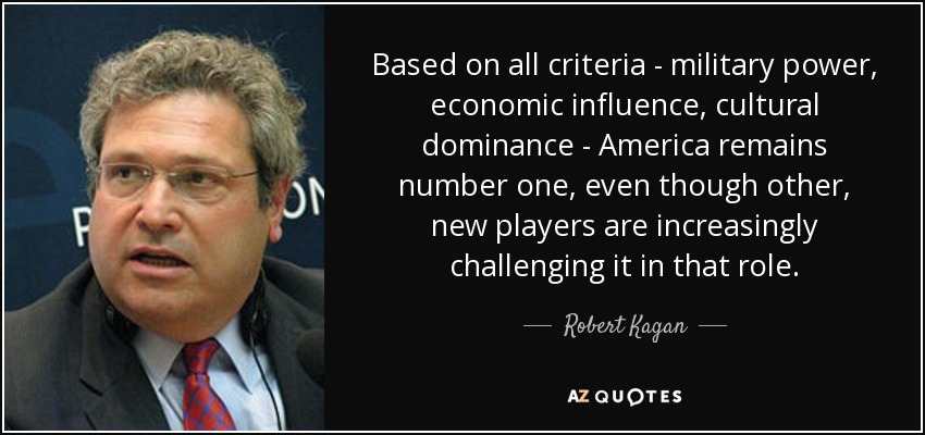 Based on all criteria - military power, economic influence, cultural dominance - America remains number one, even though other, new players are increasingly challenging it in that role. - Robert Kagan