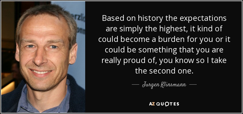 Based on history the expectations are simply the highest, it kind of could become a burden for you or it could be something that you are really proud of, you know so I take the second one. - Jurgen Klinsmann
