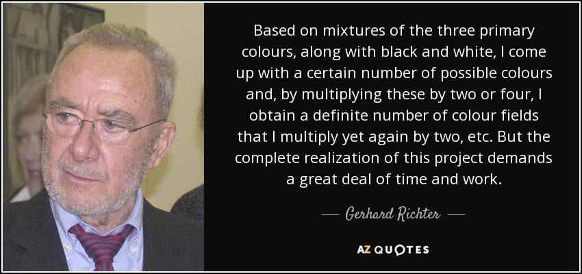 Based on mixtures of the three primary colours, along with black and white, I come up with a certain number of possible colours and, by multiplying these by two or four, I obtain a definite number of colour fields that I multiply yet again by two, etc. But the complete realization of this project demands a great deal of time and work. - Gerhard Richter