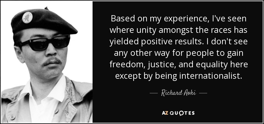 Based on my experience, I've seen where unity amongst the races has yielded positive results. I don't see any other way for people to gain freedom, justice, and equality here except by being internationalist. - Richard Aoki