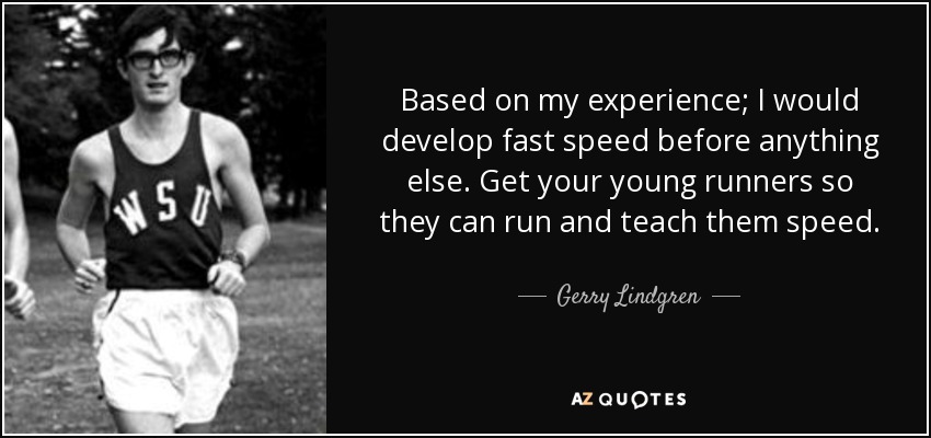 Based on my experience; I would develop fast speed before anything else. Get your young runners so they can run and teach them speed. - Gerry Lindgren