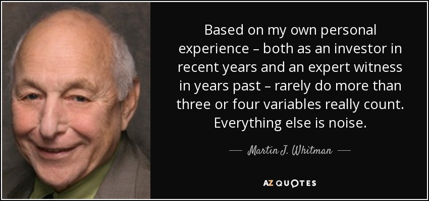 Based on my own personal experience – both as an investor in recent years and an expert witness in years past – rarely do more than three or four variables really count. Everything else is noise. - Martin J. Whitman