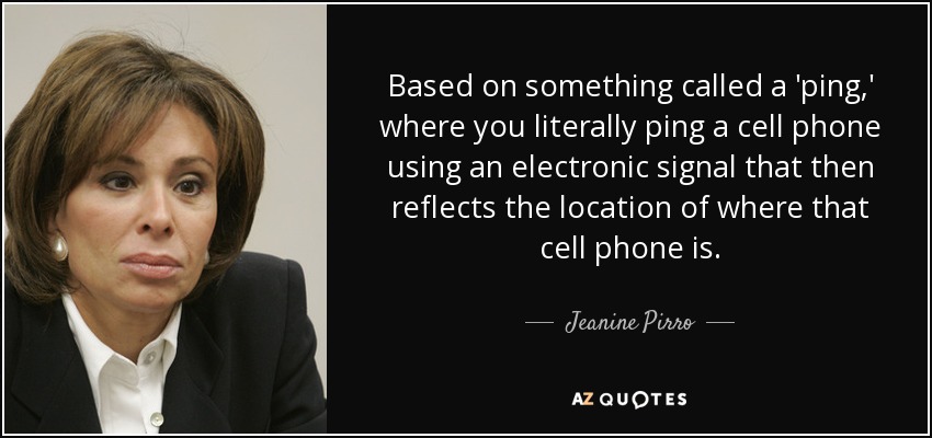 Based on something called a 'ping,' where you literally ping a cell phone using an electronic signal that then reflects the location of where that cell phone is. - Jeanine Pirro