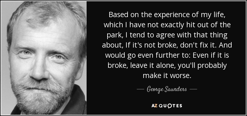 Based on the experience of my life, which I have not exactly hit out of the park, I tend to agree with that thing about, If it's not broke, don't fix it. And would go even further to: Even if it is broke, leave it alone, you'll probably make it worse. - George Saunders