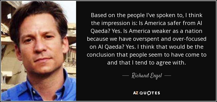Based on the people l've spoken to, I think the impression is: Is America safer from Al Qaeda? Yes. Is America weaker as a nation because we have overspent and over-focused on Al Qaeda? Yes. I think that would be the conclusion that people seem to have come to and that I tend to agree with. - Richard Engel