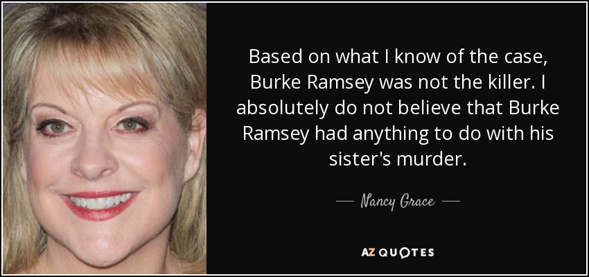Based on what I know of the case, Burke Ramsey was not the killer. I absolutely do not believe that Burke Ramsey had anything to do with his sister's murder. - Nancy Grace