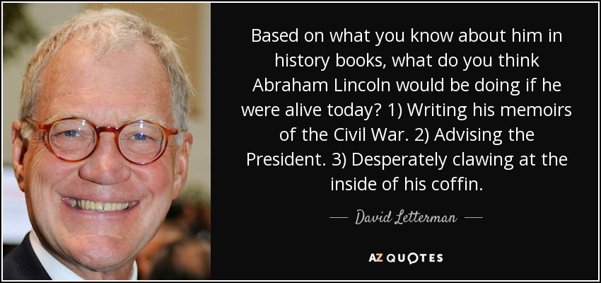 Based on what you know about him in history books, what do you think Abraham Lincoln would be doing if he were alive today? 1) Writing his memoirs of the Civil War. 2) Advising the President. 3) Desperately clawing at the inside of his coffin. - David Letterman