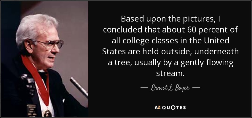 Based upon the pictures, I concluded that about 60 percent of all college classes in the United States are held outside, underneath a tree, usually by a gently flowing stream. - Ernest L. Boyer