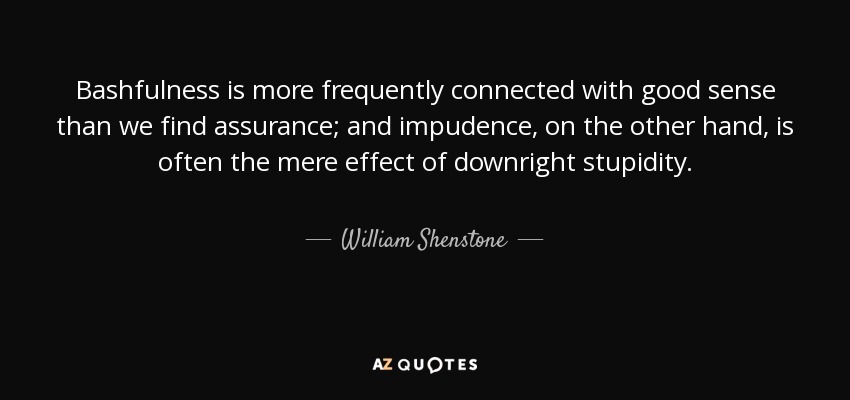 Bashfulness is more frequently connected with good sense than we find assurance; and impudence, on the other hand, is often the mere effect of downright stupidity. - William Shenstone