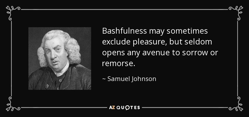 Bashfulness may sometimes exclude pleasure, but seldom opens any avenue to sorrow or remorse. - Samuel Johnson