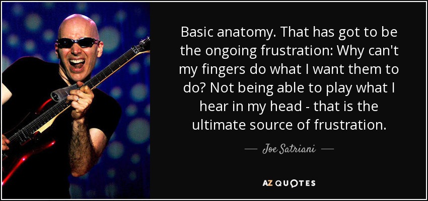 Basic anatomy. That has got to be the ongoing frustration: Why can't my fingers do what I want them to do? Not being able to play what I hear in my head - that is the ultimate source of frustration. - Joe Satriani