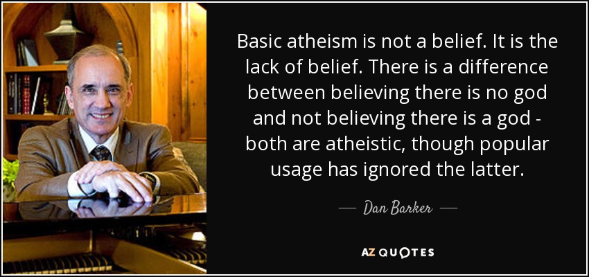Basic atheism is not a belief. It is the lack of belief. There is a difference between believing there is no god and not believing there is a god - both are atheistic, though popular usage has ignored the latter. - Dan Barker