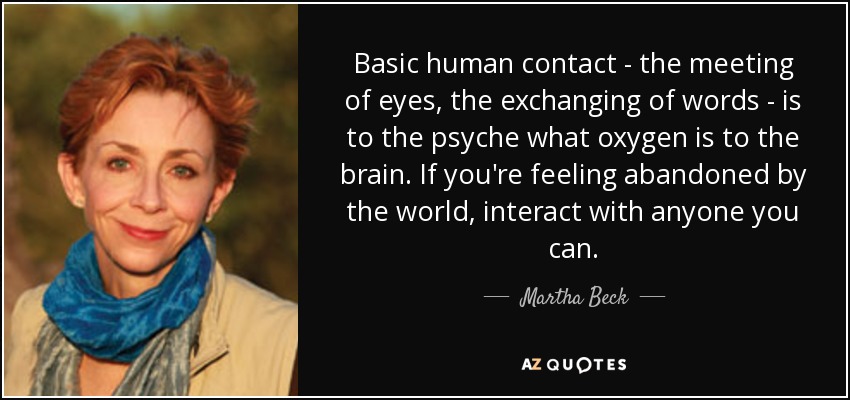 Basic human contact - the meeting of eyes, the exchanging of words - is to the psyche what oxygen is to the brain. If you're feeling abandoned by the world, interact with anyone you can. - Martha Beck