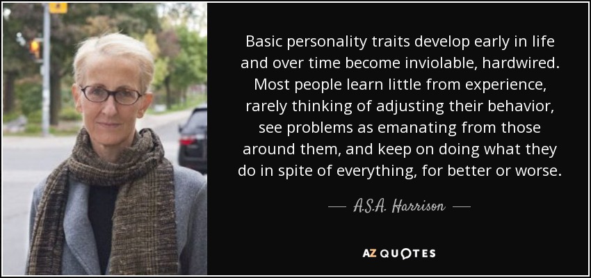 Basic personality traits develop early in life and over time become inviolable, hardwired. Most people learn little from experience, rarely thinking of adjusting their behavior, see problems as emanating from those around them, and keep on doing what they do in spite of everything, for better or worse. - A.S.A. Harrison