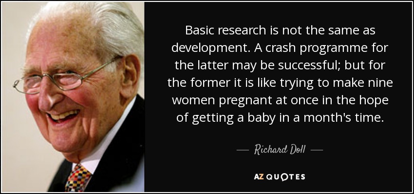 Basic research is not the same as development. A crash programme for the latter may be successful; but for the former it is like trying to make nine women pregnant at once in the hope of getting a baby in a month's time. - Richard Doll