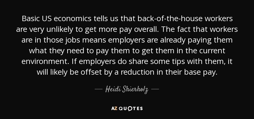 Basic US economics tells us that back-of-the-house workers are very unlikely to get more pay overall. The fact that workers are in those jobs means employers are already paying them what they need to pay them to get them in the current environment. If employers do share some tips with them, it will likely be offset by a reduction in their base pay. - Heidi Shierholz